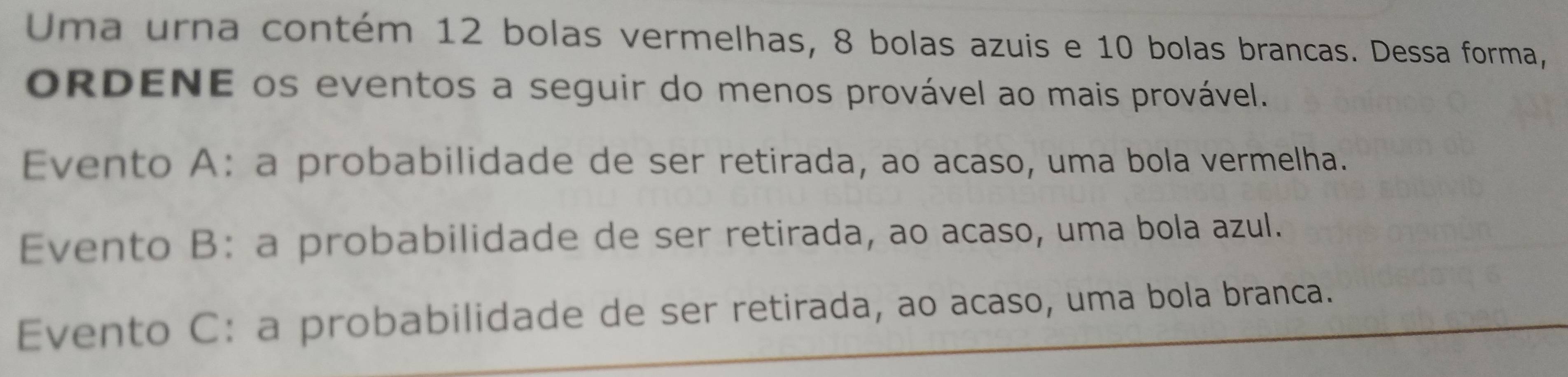 Uma urna contém 12 bolas vermelhas, 8 bolas azuis e 10 bolas brancas. Dessa forma,
oRDENE os eventos a seguir do menos provável ao mais provável.
Evento A: a probabilidade de ser retirada, ao acaso, uma bola vermelha.
Evento B: a probabilidade de ser retirada, ao acaso, uma bola azul.
Evento C: a probabilidade de ser retirada, ao acaso, uma bola branca.