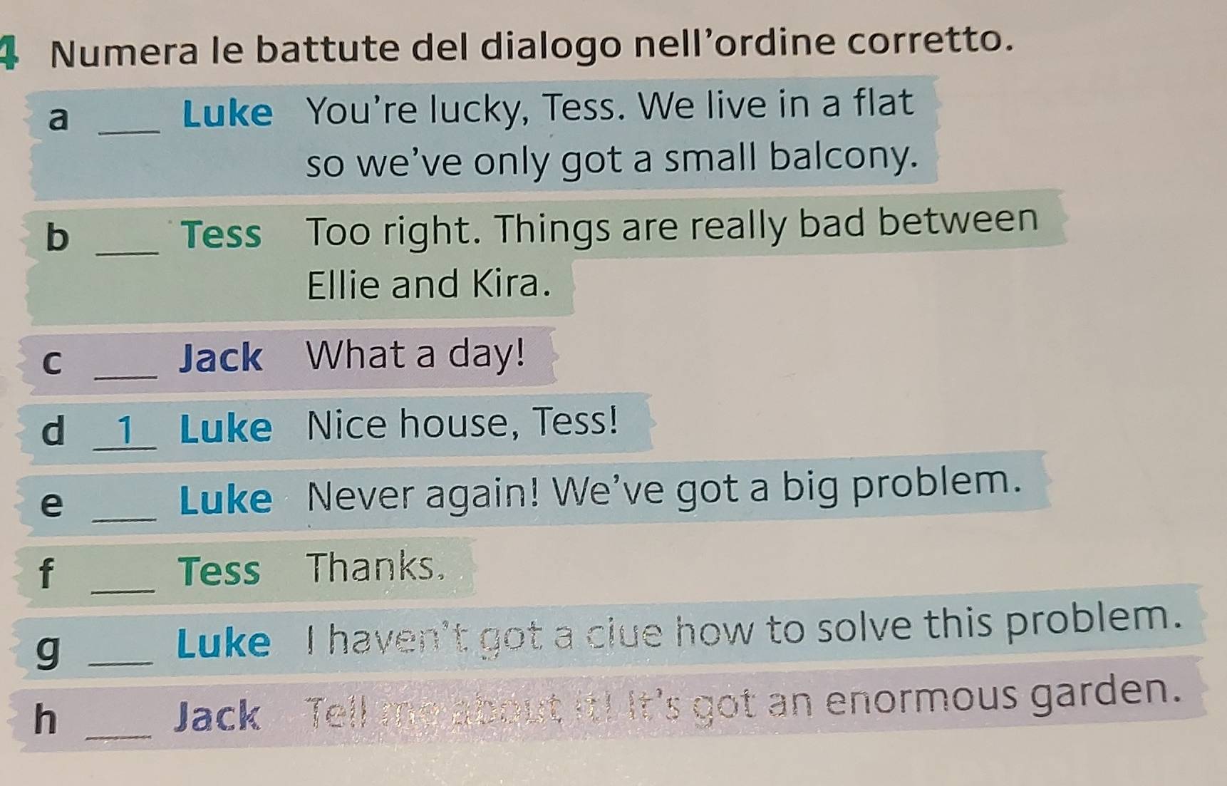 Numera le battute del dialogo nell’ordine corretto. 
_a 
Luke You're lucky, Tess. We live in a flat 
so we’ve only got a small balcony. 
b _Tess Too right. Things are really bad between 
Ellie and Kira. 
C _Jack What a day! 
d _1_ Luke Nice house, Tess! 
e _Luke Never again! We've got a big problem. 
f _Tess Thanks. 
_g 
Luke I haven't got a clue how to solve this problem. 
h _Jack Tell me about it! It's got an enormous garden.