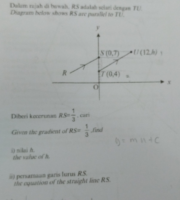 Dalam rajah di bawah. RS adalah selari dengan TU.
Diagram below shows RS are parallel to TU.
Diberi kecerunan RS= 1/3 . cari
Given the gradient of RS= 1/3  ,find
i) nilai h.
the value of h,
ii) persamaan garis lurus RS.
the equation of the straight line RS.