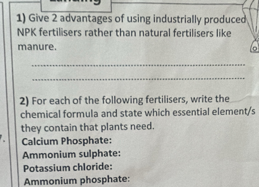 Give 2 advantages of using industrially produced 
NPK fertilisers rather than natural fertilisers like 
manure. 
_ 
_ 
2) For each of the following fertilisers, write the 
chemical formula and state which essential element/s 
they contain that plants need. 
Calcium Phosphate: 
Ammonium sulphate: 
Potassium chloride: 
Ammonium phosphate: