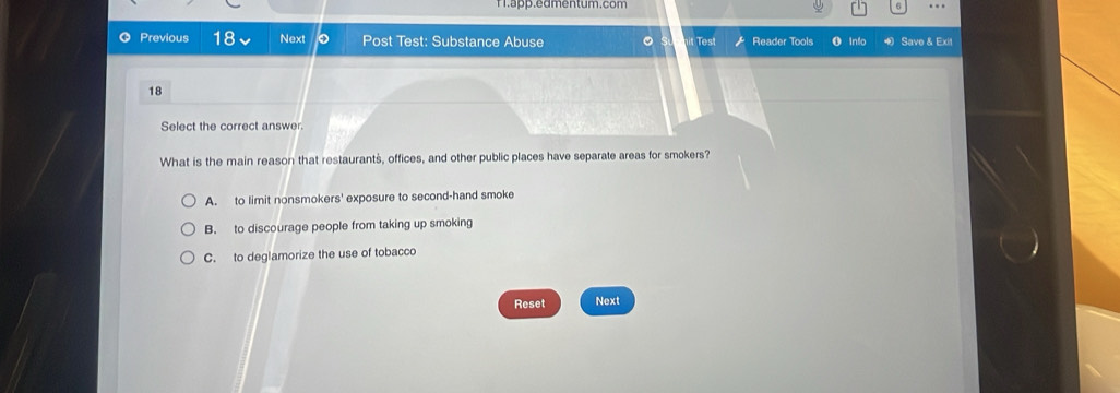 Tapp.eamentum.com a …
Previous 18 Next Post Test: Substance Abuse 。 Test Reader Tools info Save & Exit
18
Select the correct answer.
What is the main reason that restaurants, offices, and other public places have separate areas for smokers?
A. to limit nonsmokers' exposure to second-hand smoke
B. to discourage people from taking up smoking
C. to deglamorize the use of tobacco
Reset Next