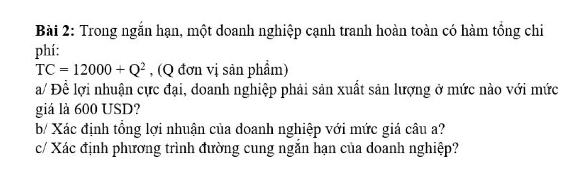 Trong ngắn hạn, một doanh nghiệp cạnh tranh hoàn toàn có hàm tổng chi 
phí:
TC=12000+Q^2 , (Q đơn vị sản phẩm) 
a/ Để lợi nhuận cực đại, doanh nghiệp phải sản xuất sản lượng ở mức nào với mức 
giá là 600 USD? 
b/ Xác định tổng lợi nhuận của doanh nghiệp với mức giá câu a? 
c/ Xác định phương trình đường cung ngắn hạn của doanh nghiệp?