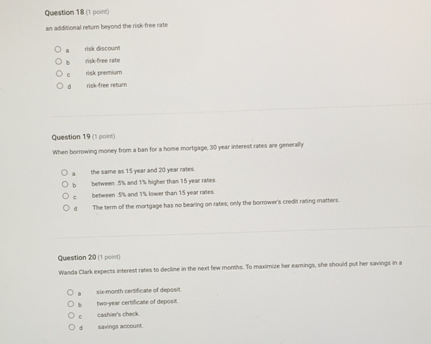 an additional retum beyond the risk-free rate
a risk discount
b risk-free rate
C risk premium
d risk-free return
Question 19 (1 point)
When borrowing money from a ban for a home mortgage, 30 year interest rates are generally
a the same as 15 year and 20 year rates.
b between . 5% and 1% higher than 15 year rates.
C between . 5% and 1% lower than 15 year rates.
d The term of the mortgage has no bearing on rates; only the borrower's credit rating matters.
Question 20 (1 point)
Wanda Clark expects interest rates to decline in the next few months. To maximize her earnings, she should put her savings in a
a six-month certificate of deposit.
b two-year certificate of deposit.
C cashier's check.
d savings account.