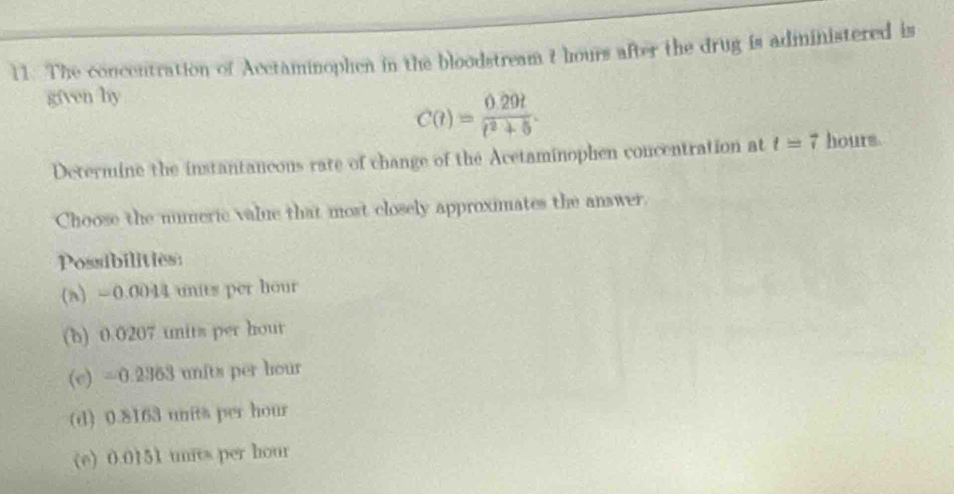 The concentration of Acctaminophen in the bloodstream t hours after the drug is administered is
given hy
C(t)= (0.29t)/t^2+5 . 
Determine the instantancous rate of change of the Acetaminophen concentration at t=7 hourm.
Choose the numeric value that most closely approximates the answer.
Possibilities:
(a) =0.0044 units per hour
(b) 0.0207 units per hour
(e) =0.2363 units per hour
(d) 0.8163 units per hour
(e) 0.0151 units per hour