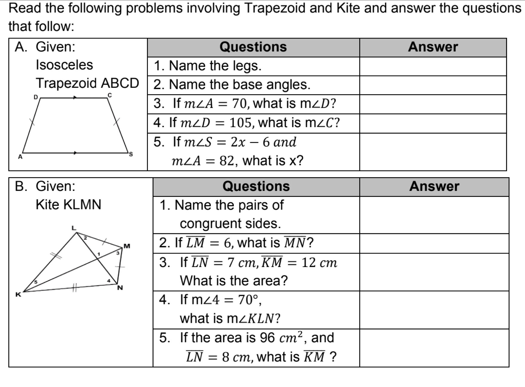 Read the following problems involving Trapezoid and Kite and answer the questions
that follow:
B. Given: Questions Answer
Kite KLMN 1. Name the pairs of
congruent sides.
2. If overline LM=6 , what is overline MN 2
3. If overline LN=7cm,overline KM=12cm
What is the area?
4. If m∠ 4=70°,
what is m∠ KLN ?
5. If the area is 96cm^2 , and
overline LN=8cm , what is overline KM ?