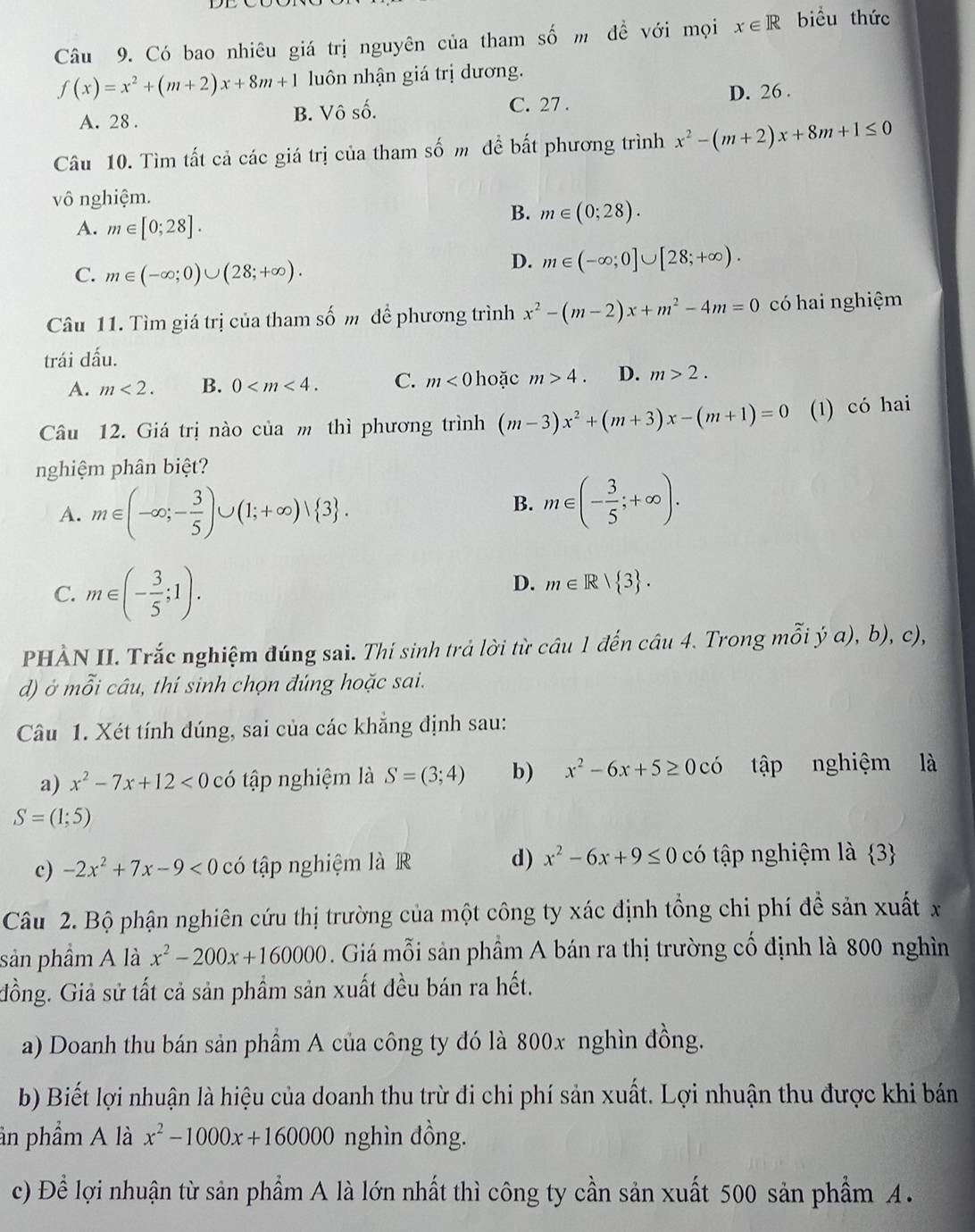 Có bao nhiêu giá trị nguyên của tham số m đề với mọi x∈ R biểu thức
f(x)=x^2+(m+2)x+8m+1 luôn nhận giá trị dương.
C. 27 .
A. 28 . B. Vô số. D. 26 .
Câu 10. Tìm tất cả các giá trị của tham số m để bất phương trình x^2-(m+2)x+8m+1≤ 0
vô nghiệm.
A. m∈ [0;28].
B. m∈ (0;28).
C. m∈ (-∈fty ;0)∪ (28;+∈fty ).
D. m∈ (-∈fty ;0]∪ [28;+∈fty ).
Câu 11. Tìm giá trị của tham số m để phương trình x^2-(m-2)x+m^2-4m=0 có hai nghiệm
trái dấu.
A. m<2. B. 0 C. m<0</tex> hoặc m>4. D. m>2.
Câu 12. Giá trị nào của m thì phương trình (m-3)x^2+(m+3)x-(m+1)=0 (1) có hai
nghiệm phân biệt?
A. m∈ (-∈fty ;- 3/5 )∪ (1;+∈fty )vee  3 .
B. m∈ (- 3/5 ;+∈fty ).
C. m∈ (- 3/5 ;1).
D. m∈ R| 3 .
PHÀN II. Trắc nghiệm đúng sai. Thí sinh trả lời từ câu 1 đến câu 4. Trong mỗi ý a), b), c),
d) ở mỗi câu, thí sinh chọn đúng hoặc sai.
Câu 1. Xét tính dúng, sai của các khẳng định sau:
a) x^2-7x+12<0</tex> có tập nghiệm là S=(3;4) b) x^2-6x+5≥ 0cdot 0 tập nghiệm là
S=(1;5)
d) x^2-6x+9≤ 0
c) -2x^2+7x-9<0</tex> có tập nghiệm là R có tập nghiệm là  3
Câu 2. Bộ phận nghiên cứu thị trường của một công ty xác định tổng chi phí đề sản xuất x
sản phầm A là x^2-200x+160000. Giá mỗi sản phầm A bán ra thị trường cố định là 800 nghìn
đồng. Giả sử tất cả sản phẩm sản xuất đều bán ra hết.
a) Doanh thu bán sản phầm A của công ty đó là 800x nghìn đồng.
b) Biết lợi nhuận là hiệu của doanh thu trừ đi chi phí sản xuất. Lợi nhuận thu được khi bán
ần phẩm A là x^2-1000x+160000 nghìn đồng.
c) Đề lợi nhuận từ sản phẩm A là lớn nhất thì công ty cần sản xuất 500 sản phẩm A.