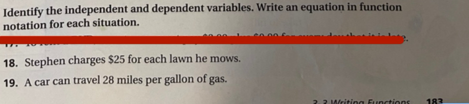 Identify the independent and dependent variables. Write an equation in function 
notation for each situation. 
18. Stephen charges $25 for each lawn he mows. 
19. A car can travel 28 miles per gallon of gas. 
183