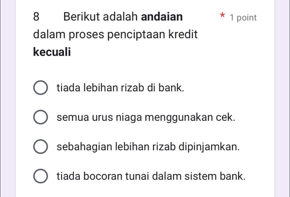 Berikut adalah andaian 1 point
dalam proses penciptaan kredit
kecuali
tiada lebihan rizab di bank.
semua urus niaga menggunakan cek.
sebahagian lebihan rizab dipinjamkan.
tiada bocoran tunai dalam sistem bank.