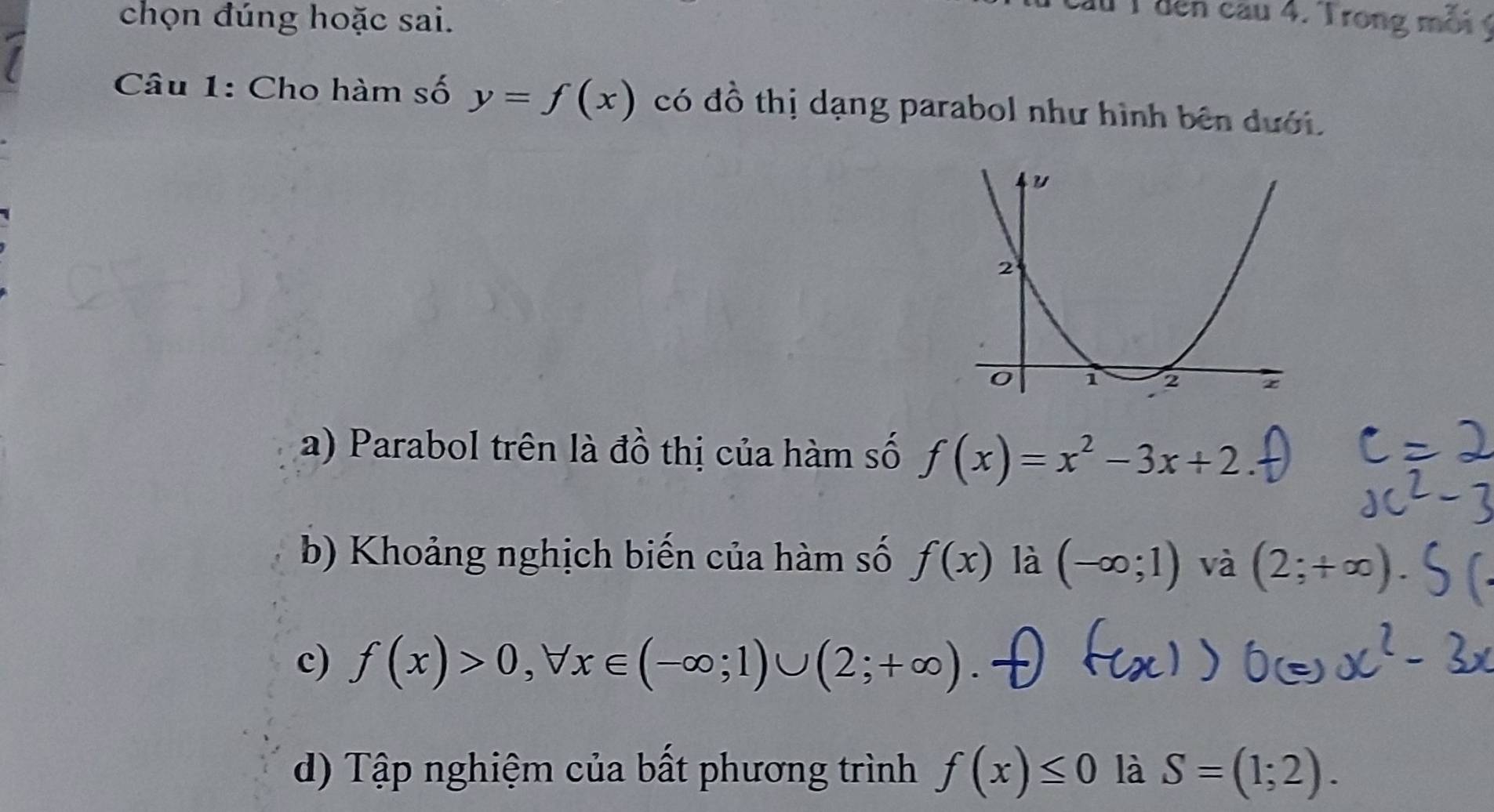 chọn đúng hoặc sai. 
lu T đến cau 4. Trong môi ý
Câu 1: Cho hàm số y=f(x) có đồ thị dạng parabol như hình bên dưới. 
a) Parabol trên là đồ thị của hàm số f(x)=x^2-3x+2. 
b) Khoảng nghịch biến của hàm số f(x) là (-∈fty ;1) và (2;+∈fty )
c) f(x)>0, forall x∈ (-∈fty ;1)∪ (2;+∈fty )
d) Tập nghiệm của bất phương trình f(x)≤ 0 là S=(1;2).