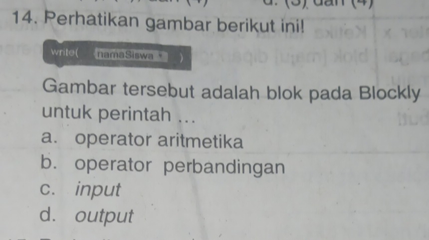 (3) đan (4)
14. Perhatikan gambar berikut ini!
write( namaSiswa
Gambar tersebut adalah blok pada Blockly
untuk perintah ...
a. operator aritmetika
b. operator perbandingan
c. input
d. output