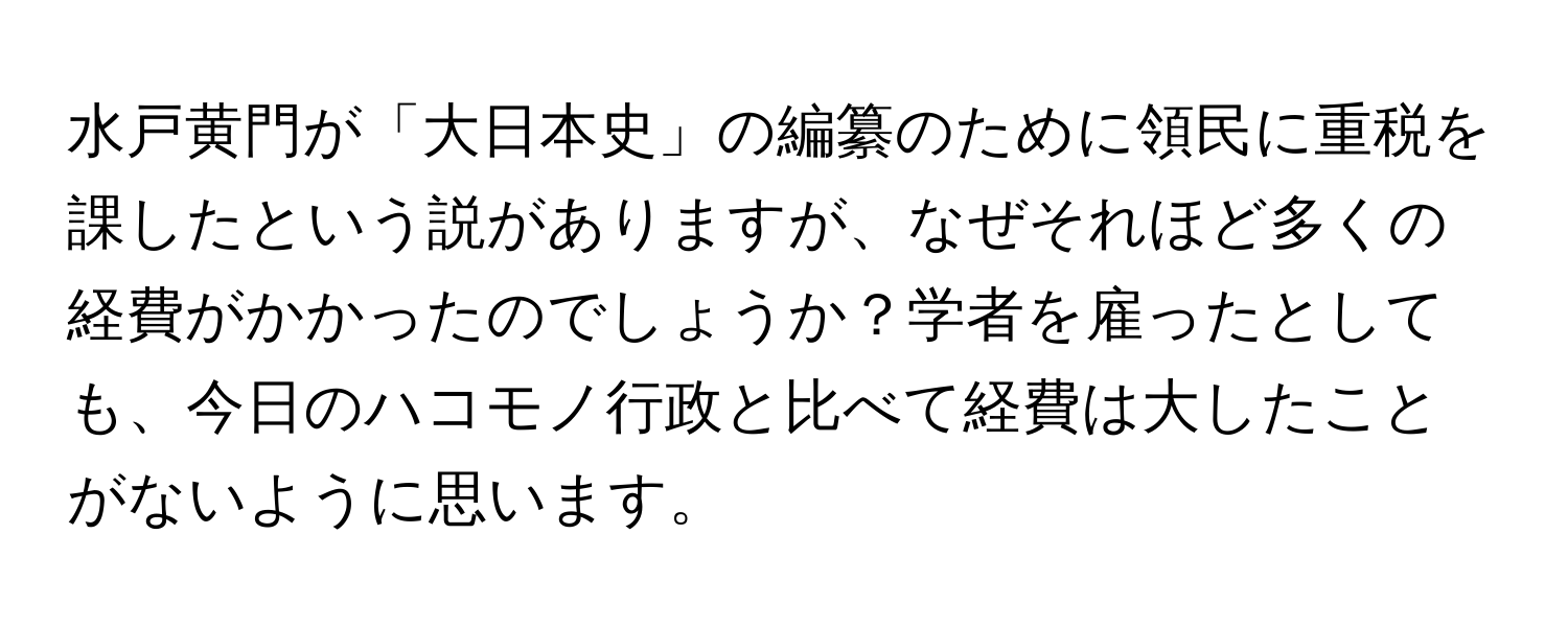 水戸黄門が「大日本史」の編纂のために領民に重税を課したという説がありますが、なぜそれほど多くの経費がかかったのでしょうか？学者を雇ったとしても、今日のハコモノ行政と比べて経費は大したことがないように思います。