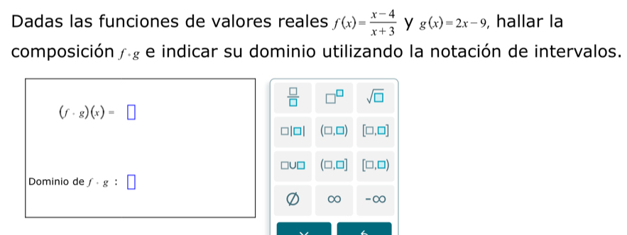 Dadas las funciones de valores reales f(x)= (x-4)/x+3  y g(x)=2x-9 , hallar la 
composición f· g e indicar su dominio utilizando la notación de intervalos.
 □ /□   □^(□) sqrt(□ )
(f· g)(x)=□
(□ ,□ ) [□ ,□ ]
(□ ,□ ] [□ ,□ )
Dominio de f· g:□
∞ -∞