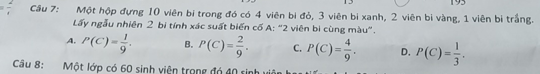 = 2/t  Câu 7: Một hộp đựng 10 viên bi trong đó có 4 viên bi đỏ, 3 viên bi xanh, 2 viên bi vàng, 1 viên bi trắng.
Lấy ngẫu nhiên 2 bi tính xác suất biến cố A: “ 2 viên bi cùng màu”.
A. P(C)= 1/9 . B. P(C)= 2/9 . C. P(C)= 4/9 . D. P(C)= 1/3 . 
Câu 8: Một lớp có 60 sinh viện trong đó 40 sinh