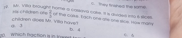 c. They finished the same.
19. Mr. Villa brought home a cassava cake. It is divided into 6 slices His children ate  2/3  of the cake. Each one ate one slice. How many
children does Mr. Villa have?
a. 3
b. 4
0. Which fraction is in lowest t
C. 6