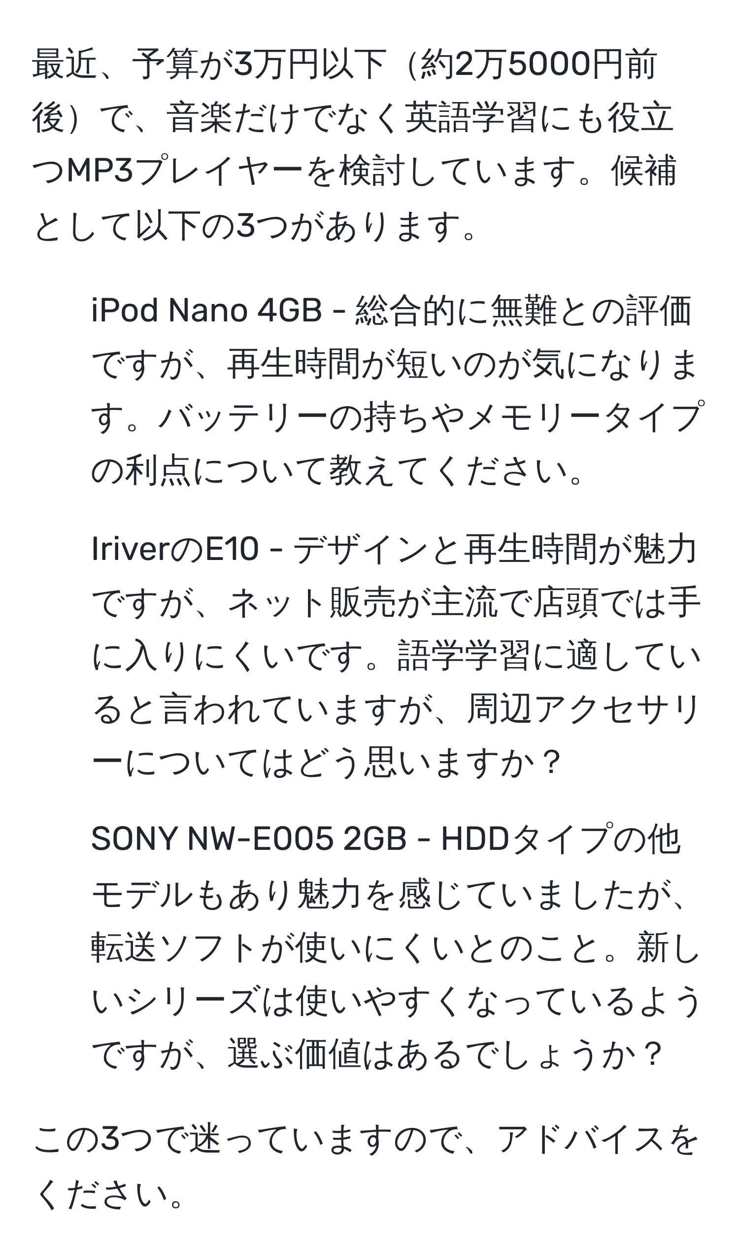 最近、予算が3万円以下約2万5000円前後で、音楽だけでなく英語学習にも役立つMP3プレイヤーを検討しています。候補として以下の3つがあります。

1. iPod Nano 4GB - 総合的に無難との評価ですが、再生時間が短いのが気になります。バッテリーの持ちやメモリータイプの利点について教えてください。

2. IriverのE10 - デザインと再生時間が魅力ですが、ネット販売が主流で店頭では手に入りにくいです。語学学習に適していると言われていますが、周辺アクセサリーについてはどう思いますか？

3. SONY NW-E005 2GB - HDDタイプの他モデルもあり魅力を感じていましたが、転送ソフトが使いにくいとのこと。新しいシリーズは使いやすくなっているようですが、選ぶ価値はあるでしょうか？

この3つで迷っていますので、アドバイスをください。