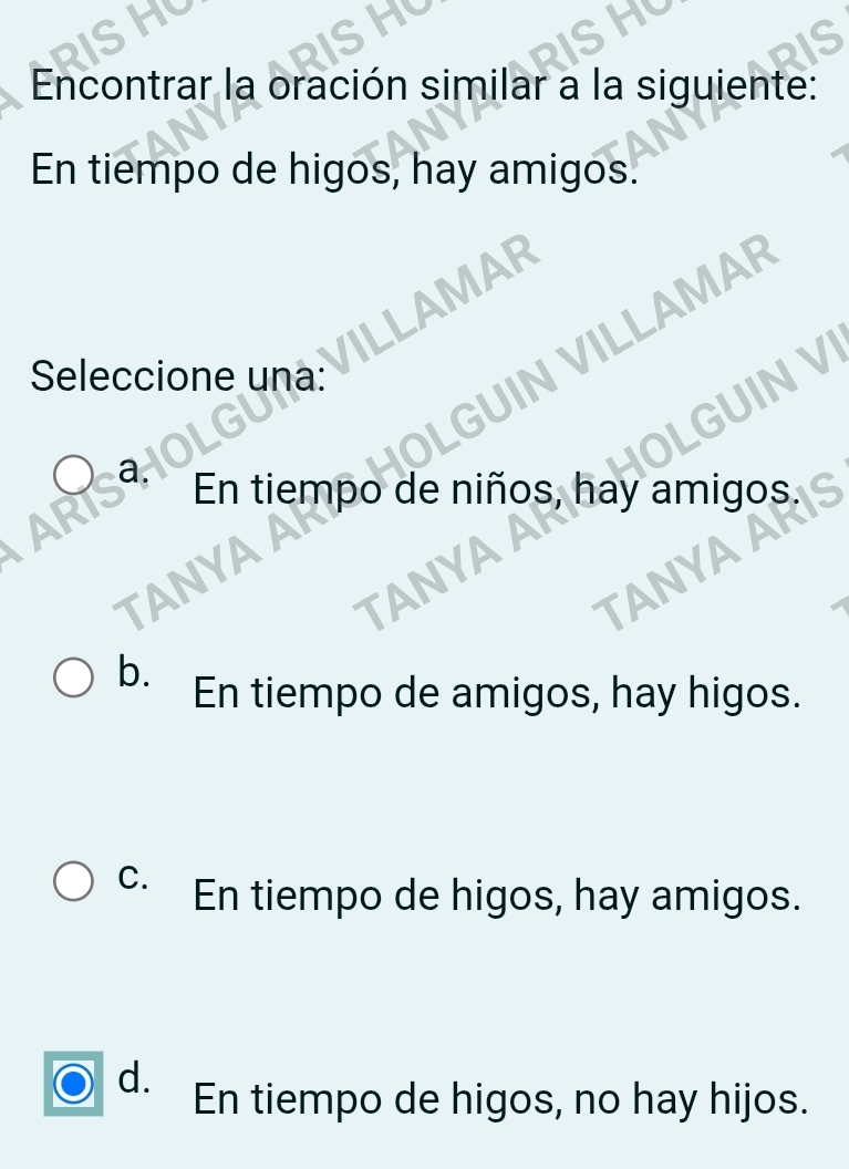 Encontrar la oración similar a la siguiente:
En tiempo de higos, hay amigos.
.LAMAR
Seleccione una:
JIN VILLAMAR
INVI
En tiempo de niños, hay amigos.
YAA
YAA
TANYA A
b.
En tiempo de amigos, hay higos.
C. En tiempo de higos, hay amigos.
d.
En tiempo de higos, no hay hijos.