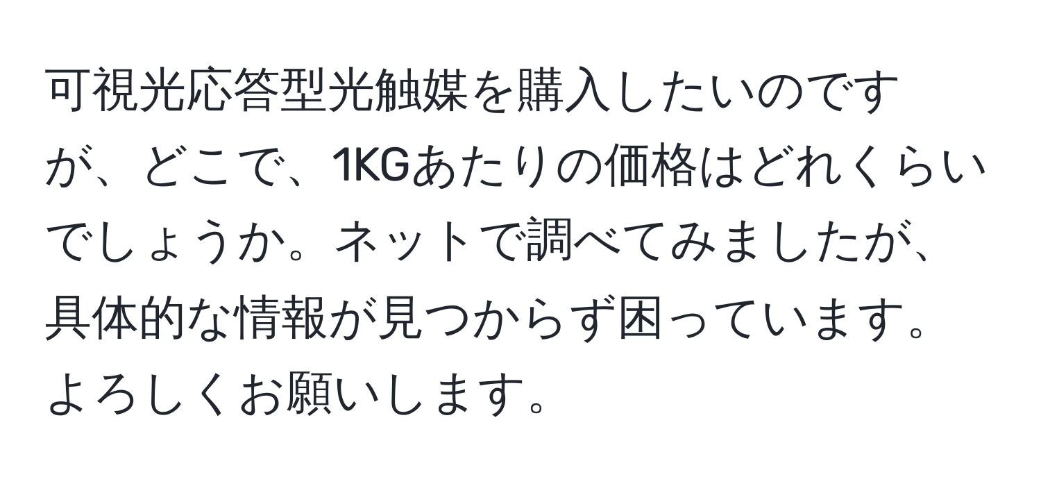 可視光応答型光触媒を購入したいのですが、どこで、1KGあたりの価格はどれくらいでしょうか。ネットで調べてみましたが、具体的な情報が見つからず困っています。よろしくお願いします。