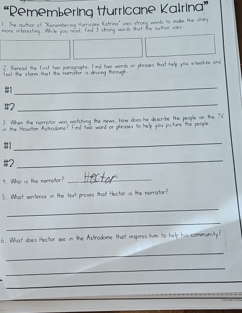“Remembering Hurricane Kalrina” 
1. The author of 'Remembering Hun ricar o n a words m 
more interesting. While you read, find I words that the author us 
2. Reread the first two paragraphs. Find two words or phrases that help you visualize and 
feel the storm that the narrator is s driving through. 
#1 
_ 
#2_ 
3. When the narrator was watching the news, how does he describe the people on the TV 
in the Houston Astrodome? Find two word or phrases to help you picture the people. 
#1 
_ 
#2_ 
4. Who is the narrator?_ 
5. What sentence in the text proves that Hector is the narrator? 
_ 
_ 
6. What does Hector see in the Astrodome that inspires him to help his community? 
_ 
_ 
_