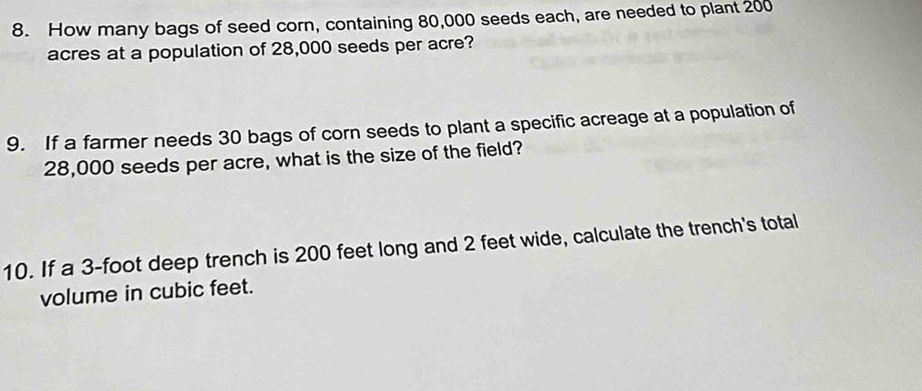 How many bags of seed corn, containing 80,000 seeds each, are needed to plant 200
acres at a population of 28,000 seeds per acre? 
9. If a farmer needs 30 bags of corn seeds to plant a specific acreage at a population of
28,000 seeds per acre, what is the size of the field? 
10. If a 3-foot deep trench is 200 feet long and 2 feet wide, calculate the trench's total 
volume in cubic feet.