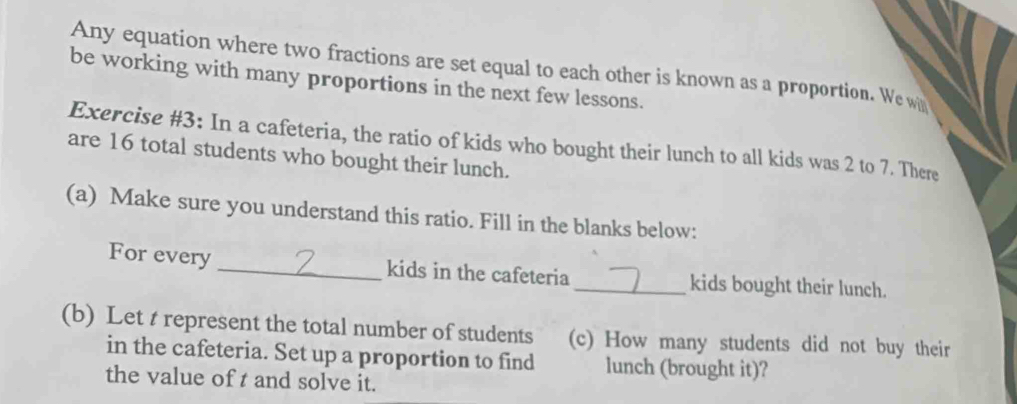 Any equation where two fractions are set equal to each other is known as a proportion. We wh 
be working with many proportions in the next few lessons. 
Exercise #3: In a cafeteria, the ratio of kids who bought their lunch to all kids was 2 to 7. There 
are 16 total students who bought their lunch. 
(a) Make sure you understand this ratio. Fill in the blanks below: 
For every_ kids in the cafeteria _kids bought their lunch. 
(b) Let t represent the total number of students (c) How many students did not buy their 
in the cafeteria. Set up a proportion to find lunch (brought it)? 
the value of t and solve it.