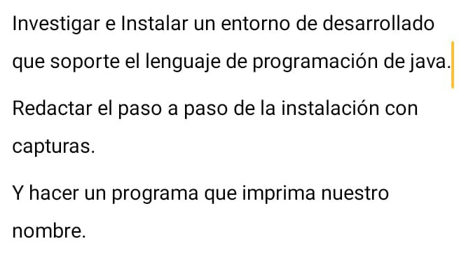 Investigar e Instalar un entorno de desarrollado 
que soporte el lenguaje de programación de java. 
Redactar el paso a paso de la instalación con 
capturas. 
Y hacer un programa que imprima nuestro 
nombre.