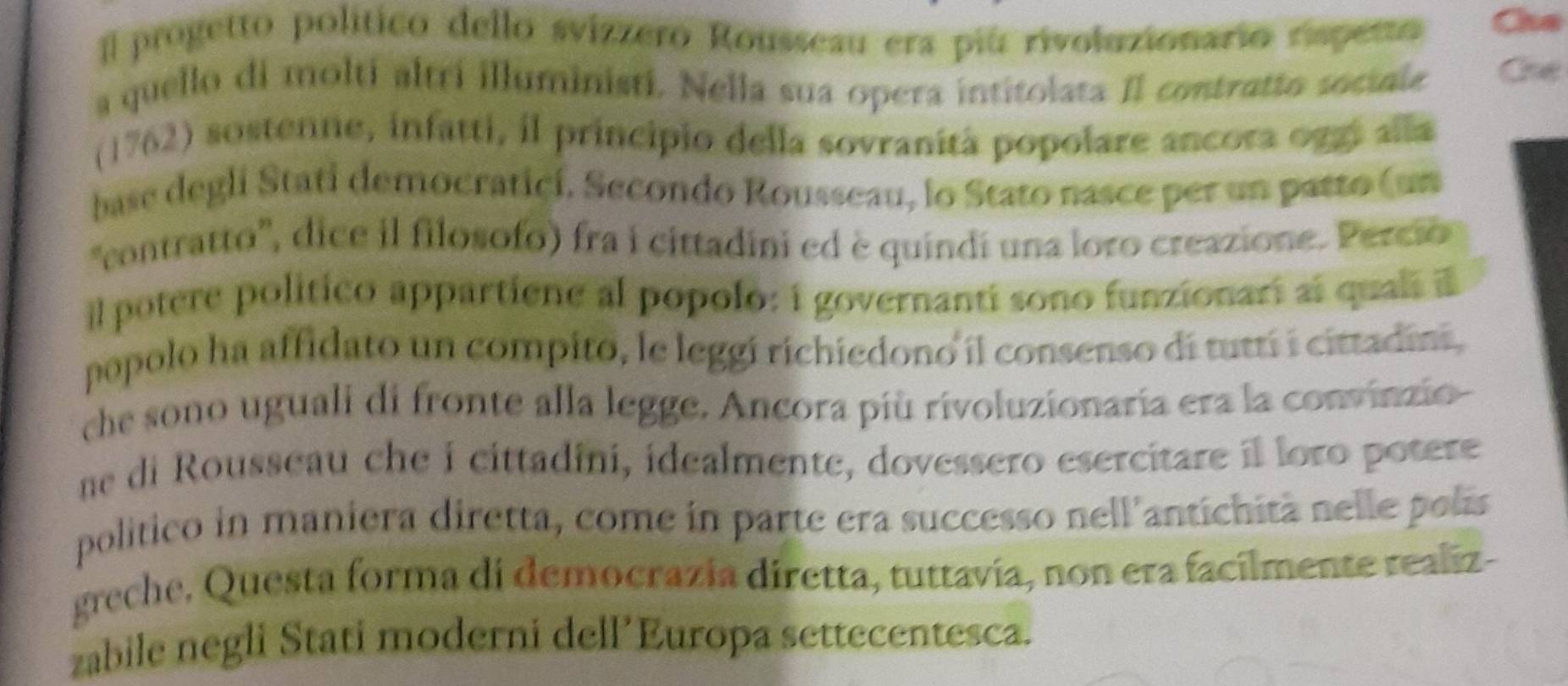 progetto político dello svizzero Rousseau era piú rivoluzionario rispeto Che 
a quello di molti altrí illuministi. Nella sua opera intitolata Il contrutto sociale Che 
(1762) sostenne, infatti, il principio della sovranità popolare ancora oggi alla 
base degli Stati democraticí. Secondo Rousseau, lo Stato nasce per un patto (un 
'contratto'', dice il filosofo) fra i cittadini ed è quindí una loro creazione. Percio 
il potere politico appartiene al popolo: i governanti sono funzionari al qual 
popolo ha affidato un compito, le leggi richiedono il consenso di tuttí i cittadini, 
che sono uguali di fronte alla legge. Ancora più rivoluzionaria era la convinzio 
ne di Rousseau che i cittadini, idealmente, dovessero esercitare il loro potere 
político in maniera diretta, come in parte era successo nell'antichità nelle pols 
greche, Questa forma di democrazia diretta, tuttavía, non era facilmente realiz- 
zabile negli Stati moderni dell’Europa settecentesca.