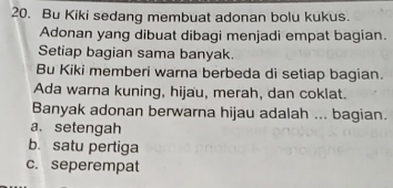 Bu Kiki sedang membuat adonan bolu kukus.
Adonan yang dibuat dibagi menjadi empat bagian.
Setiap bagian sama banyak.
Bu Kiki memberi warna berbeda di setiap bagian.
Ada warna kuning, hijau, merah, dan coklat.
Banyak adonan berwarna hijau adalah ... bagian.
a. setengah
b. satu pertiga
c. seperempat