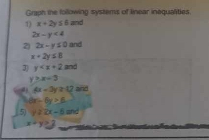Graph the following systems of linear inequalities. 
1) x+2y≤ 6 and
2x-y<4</tex> 
2) 2x-y≤ 0 and
x+2y≤ 8
3) y and
y>x-3
4x-3y≥ 12 and
8x-6y>6
5) y≥ 2x-6 and
x+y>2