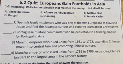 6.2 Quiz: Europeans Gain Footholds in Asia
1-5: Matching: Write in the selection that matches the prompt. Not all will be used.
A. Vasco da Gama B. Afonso de Albuquerque C. Matteo Ricci
D. Kangxi E. Qianlong F. Francis Xavier
_1) Spanish Jesuit missionary who was one of the first Europeans to travel to
Japan and find the Japanese curious and eager to learn about Christianity.
_
2) Portuguese military commander who helped establish a trading empire
for Portugal in Asia.
_3) Manchu emperor who ruled China from 1661 to 1722, extending Chinese
power into central Asia and promoting Chinese culture.
_
4) Manchu emperor who ruled China from 1736 to 1796, expanding China's
borders to the largest area in the nation's history.
letter that best answers the question.