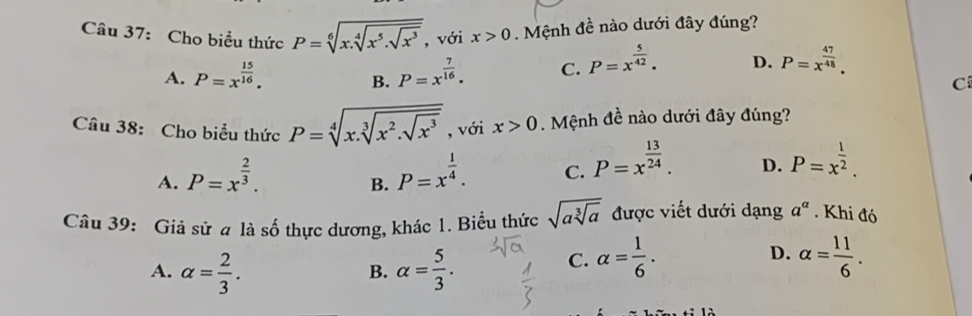 Cho biểu thức P=sqrt[6](x.sqrt [4]x^5.sqrt x^3) , với x>0. Mệnh đề nào dưới đây đúng?
A. P=x^(frac 15)16. P=x^(frac 7)16. C. P=x^(frac 5)42. D. P=x^(frac 47)48. 
B.
C
Câu 38: Cho biểu thức P=sqrt[4](x.sqrt [3]x^2.sqrt x^3) , với x>0. Mệnh đề nào dưới đây đúng?
A. P=x^(frac 2)3. P=x^(frac 1)4. C. P=x^(frac 13)24. D. P=x^(frac 1)2. 
B.
Câu 39: Giả sử a là số thực dương, khác 1. Biểu thức sqrt(asqrt [3]a) được viết dưới dạng a^(alpha). Khi đó
A. alpha = 2/3 . alpha = 5/3 .
D.
B.
C. alpha = 1/6 . alpha = 11/6 .