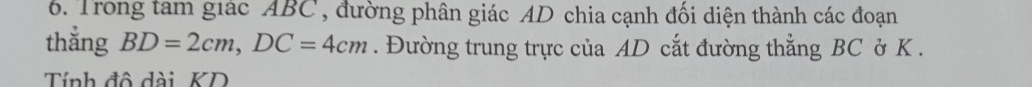 Trong tam giác ABC , đường phân giác AD chia cạnh đối diện thành các đoạn 
thắng BD=2cm, DC=4cm. Đường trung trực của AD cắt đường thẳng BC ở K. 
Tính đô dài KD