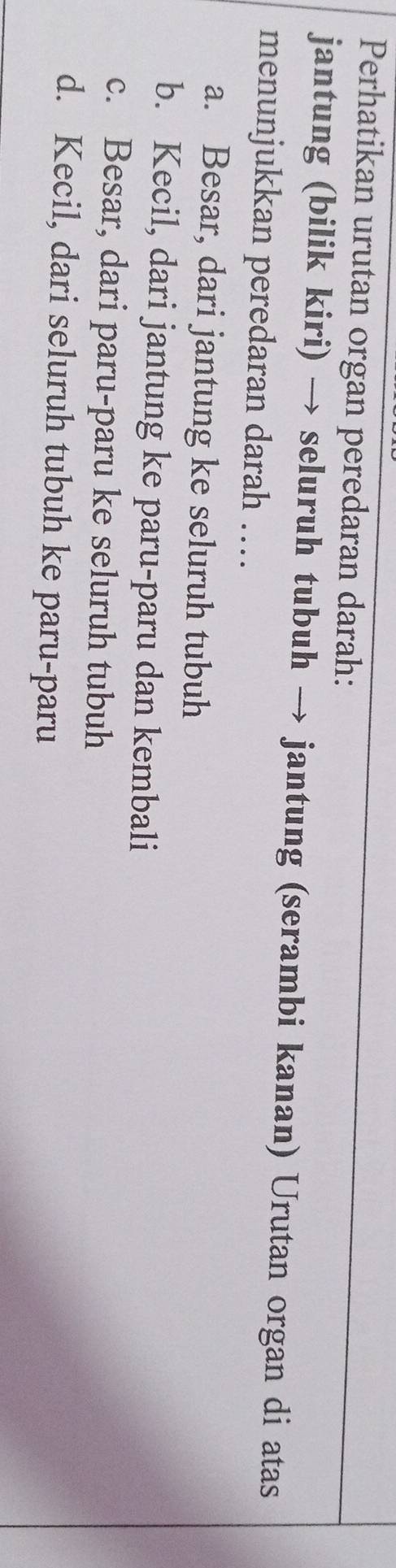 Perhatikan urutan organ peredaran darah:
jantung (bilik kiri) → seluruh tubuh → jantung (serambi kanan) Urutan organ di atas
menunjukkan peredaran darah …..
a. Besar, dari jantung ke seluruh tubuh
b. Kecil, dari jantung ke paru-paru dan kembali
c. Besar, dari paru-paru ke seluruh tubuh
d. Kecil, dari seluruh tubuh ke paru-paru