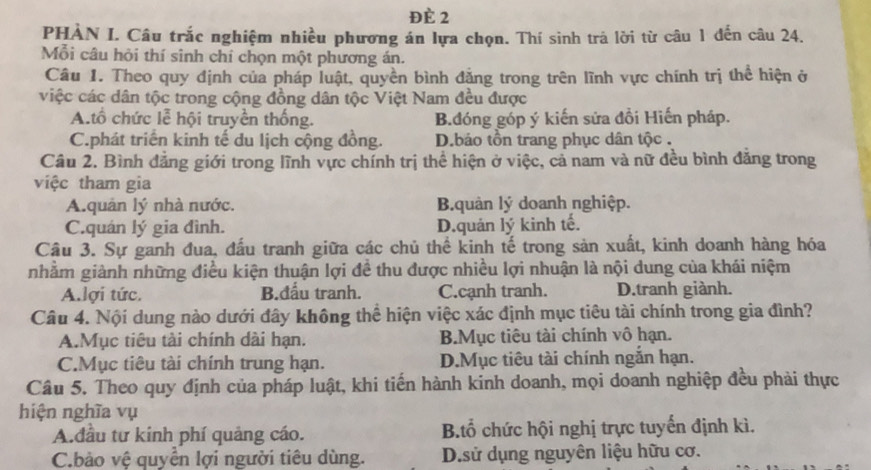 ĐÈ 2
PHÀN I. Câu trắc nghiệm nhiều phương án lựa chọn. Thí sinh trả lời từ câu 1 đến câu 24.
Mỗi câu hỏi thí sinh chỉ chọn một phương án.
Câu 1. Theo quy định của pháp luật, quyền bình đẳng trong trên lĩnh vực chính trị thể hiện ở
việc các dân tộc trong cộng đồng dân tộc Việt Nam đều được
A.tổ chức lễ hội truyền thống. B.đóng góp ý kiến sửa đồi Hiến pháp.
C.phát triển kinh tế du lịch cộng đồng. D.bảo tồn trang phục dân tộc .
Câu 2. Bình đẳng giới trong lĩnh vực chính trị thể hiện ở việc, cả nam và nữ đều bình đăng trong
việc tham gia
A.quản lý nhà nước. B.quản lý doanh nghiệp.
C.quán lý gia đình. D.quản lý kinh tế.
Câu 3. Sự ganh đua, đấu tranh giữa các chủ thể kinh tế trong sản xuất, kinh doanh hàng hóa
nhằm giành những điều kiện thuận lợi đề thu được nhiều lợi nhuận là nội dung của khái niệm
A.lợi tức. B.đấu tranh. C.cạnh tranh. D.tranh giành.
Câu 4. Nội dung nào dưới đây không thể hiện việc xác định mục tiêu tài chính trong gia đình?
A.Mục tiêu tài chính dài hạn. B.Mục tiêu tài chính vô hạn.
C.Mục tiêu tài chính trung hạn. D.Mục tiêu tài chính ngắn hạn.
Câu 5. Theo quy định của pháp luật, khi tiến hành kinh doanh, mọi doanh nghiệp đều phải thực
hiện nghĩa vụ
A.đầu tư kinh phí quảng cáo. B.tổ chức hội nghị trực tuyến định kì.
C.bào vệ quyển lợi người tiêu dùng. D.sử dụng nguyên liệu hữu cơ.