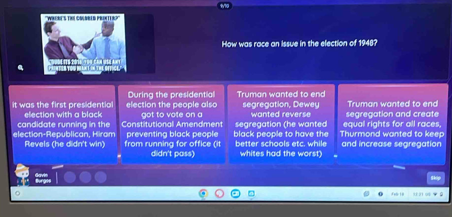 How was race an issue in the election of 1948? 
a 
During the presidential Truman wanted to end 
it was the first presidential election the people also segregation, Dewey Truman wanted to end 
election with a black got to vote on a wanted reverse segregation and create 
candidate running in the Constitutional Amendment segregation (he wanted equal rights for all races. 
election-Republican, Hiram preventing black people black people to have the Thurmond wanted to keep 
Revels (he didn't win) from running for office (it better schools etc. while and increase segregation 
didn't pass) whites had the worst) 
Gavin 
Burgos 
Skip 
Fat 18 12.21