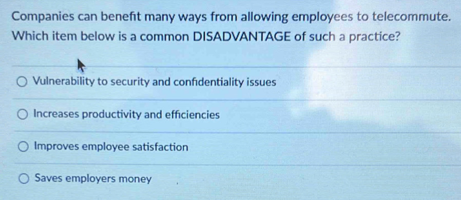 Companies can beneft many ways from allowing employees to telecommute.
Which item below is a common DISADVANTAGE of such a practice?
Vulnerability to security and confidentiality issues
Increases productivity and efficiencies
Improves employee satisfaction
Saves employers money