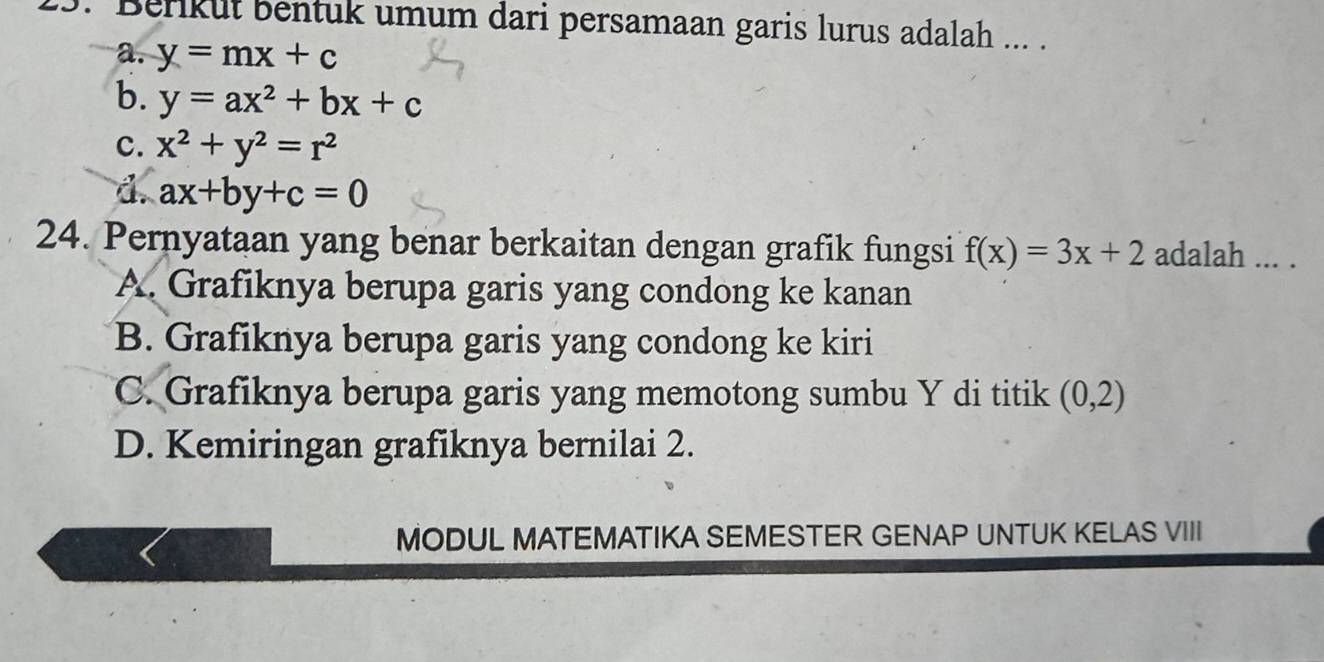 Berikut bentuk umum dari persamaan garis lurus adalah ... .
a. y=mx+c
b. y=ax^2+bx+c
c. x^2+y^2=r^2
d. ax+by+c=0
24. Pernyataan yang benar berkaitan dengan grafik fungsi f(x)=3x+2 adalah ... .
A. Grafiknya berupa garis yang condong ke kanan
B. Grafiknya berupa garis yang condong ke kiri
C. Grafiknya berupa garis yang memotong sumbu Y di titik (0,2)
D. Kemiringan grafiknya bernilai 2.
MODUL MATEMATIKA SEMESTER GENAP UNTUK KELAS VIII