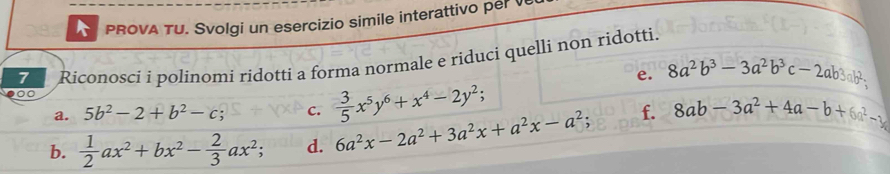 A PROVA TU. Svolgi un esercizio simile interattivo per v 
7 Riconosci i polinomi ridotti a forma normale e riduci quelli non ridotti. 
e. 8a^2b^3-3a^2b^3c-2ab3ab^2, 
00 
a. 5b^2-2+b^2-c. C.  3/5 x^5y^6+x^4-2y^2; 
b.  1/2 ax^2+bx^2- 2/3 ax^2 d. 6a^2x-2a^2+3a^2x+a^2x-a^2; f. 8ab-3a^2+4a-b+6a^2-y