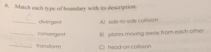 Match each type of boundary with its description.
_divergent A) side-to-side collision
_convergent B) plates moving away from each other
_
transform C) head-on collision