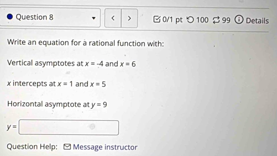 < > 0/1 pt つ 100 % 99 Details 
Write an equation for à rational function with: 
Vertical asymptotes at x=-4 and x=6
x intercepts at x=1 and x=5
Horizontal asymptote at y=9
y=□
Question Help: Message instructor