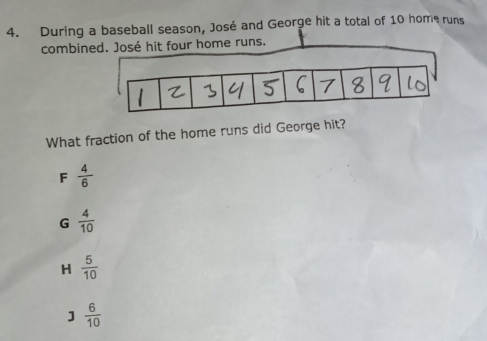 During a baseball season, José and George hit a total of 10 home runs
combine José hit four home runs.
What fraction of the home runs did George hit?
F  4/6 
G  4/10 
H  5/10 
]  6/10 