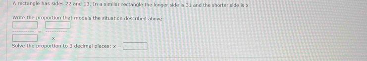 A rectangle has sides 22 and 13. In a similar rectangle the longer side is 31 and the shorter side is x
Write the proportion that models the situation described above:
 □ /□  = □ /x 
Solve the proportion to 3 decimal places: x=□