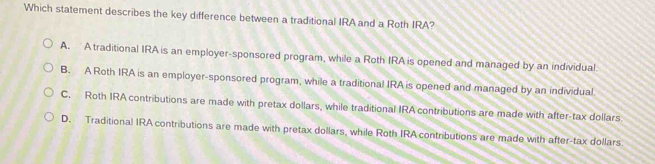 Which statement describes the key difference between a traditional IRA and a Roth IRA?
A. A traditional IRA is an employer-sponsored program, while a Roth IRA is opened and managed by an individual
B. A Roth IRA is an employer-sponsored program, while a traditional IRA is opened and managed by an individual
C. Roth IRA contributions are made with pretax dollars, while traditional IRA contributions are made with after-tax dollars
D. Traditional IRA contributions are made with pretax dollars, while Roth IRA contributions are made with after-tax dollars.