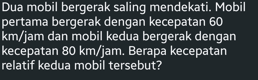 Dua mobil bergerak saling mendekati. Mobil 
pertama bergerak dengan kecepatan 60
km/jam dan mobil kedua bergerak dengan 
kecepatan 80 km/jam. Berapa kecepatan 
relatif kedua mobil tersebut?