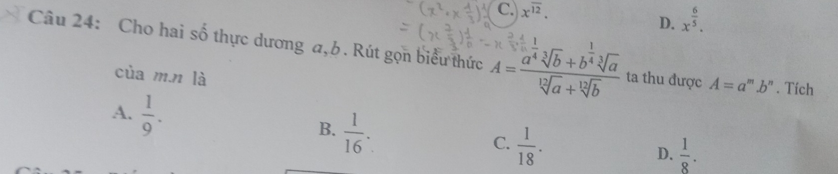 C. c12 ,
D. x^(frac 6)5. 
Câu 24: Cho hai số thực dương a, b. Rút gọn biểu thức A=frac a^(frac 1)4sqrt[3](b)+b^(frac 1)4sqrt[3](a)sqrt[12](a)+sqrt[12](b) ta thu được A=a^m.b^n. Tích
của m.n là
A.  1/9 .  1/16 . 
B.
C.  1/18 .
D.  1/8 .