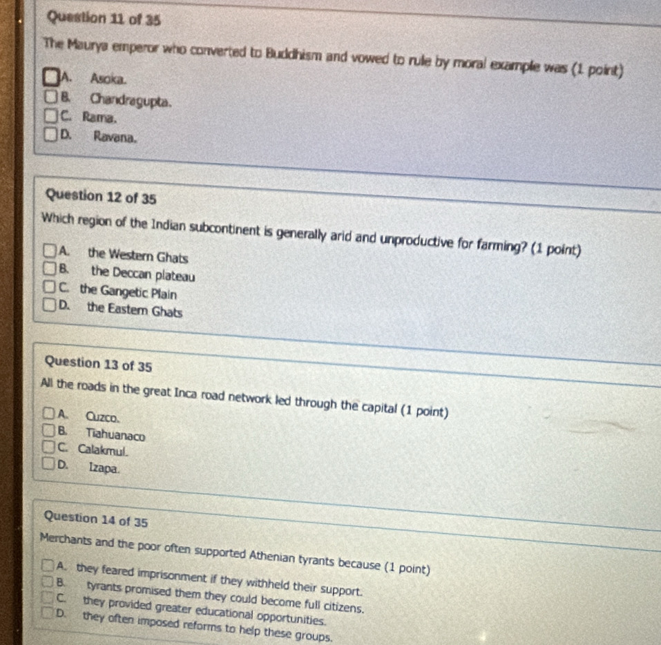 The Maurya emperor who converted to Buddhism and vowed to rule by moral example was (1 point)
A. Asoka.
B. Chandragupta.
C. Rama.
D. Ravana.
Question 12 of 35
Which region of the Indian subcontinent is generally arid and unproductive for farming? (1 point)
A. the Western Ghats
B. the Deccan plateau
C. the Gangetic Plain
D. the Eastem Ghats
Question 13 of 35
All the roads in the great Inca road network led through the capital (1 point)
A. Cuzco.
B. Tiahuanaco
C. Calakmul.
D. Izapa.
Question 14 of 35
Merchants and the poor often supported Athenian tyrants because (1 point)
A. they feared imprisonment if they withheld their support.
B. tyrants promised them they could become full citizens.
C. they provided greater educational opportunities.
D. they often imposed reforms to help these groups.