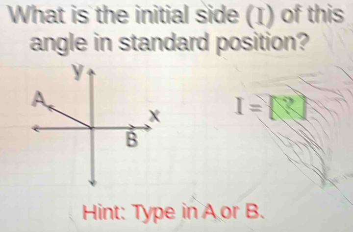 What is the initial side (I) of this 
angle in standard position?
I=□
Hint: Type in A or B.