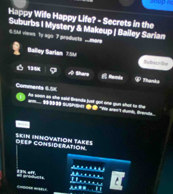 hop n 
Happy Wife Happy Life? - Secrets in the 
Suburbs I Mystery & Makeup | Bailey Sarian
6.5M views 1y ago 7 products ...more 
Bailey Sarian 7.5M Subscribe
135K Share Remix Thanks 
Comments 6.5K
As soon as she said Brenda just got one gun shot to the 
arm.... 99933 SUSPISH!! 2● "We aren't dumb, Brenda... 
NIOD 
SKIN INNOVATION TAKES 
DEEP CONSIDERATION.
23% off, all products. 
I 
CHOOSE WISELY.