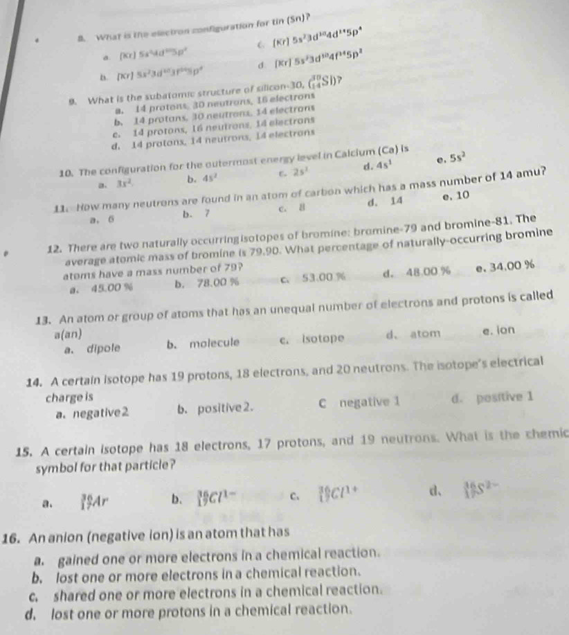 What is the electron configuration for tin(Sn)
a. (Kr)5s^24d^25p^2 C (Kr)5s^23d^(10)4d^(14)5p^4
a. (xr)5x^23d^(1/3)s^(64)sp^4 d. (Kr)5s^13d^(10)4f^(14)5p^2
9. What is the subatomic structure of silico con30,(_(14)^(30)SI) ?
a. 14 protons 30 neutrons, 16 electrons
b. 14 protans, 10 neutrons. 14 electrons
c. 14 protons, 16 neutrons, 14 electrons
d. 14 protons, 14 neutrons, 14 electrons
e .
10. The configuration for the outermost energy level in Calcium (Ca) is
a 3x^2. b. 45^2 25^2 d. 45^1 5s^2
11. How many neutrons are found in an atom of carbon which has a mass number of 14 amu?
a. 6 b. 7 c. 8 d. 14 e. 10
12. There are two naturally occurringisotopes of bromine: bromine-79 and bromine-81. The
average atomic mass of bromine is 79.90. What percentage of naturally-occurring bromine
atoms have a mass number of 79
a. 45.00 % b. 78.00 % c. 53.00 % d。 48.00 % e. 34.00 %
13. An atom or group of atoms that has an unequal number of electrons and protons is called
a(an)
a. dipole b. molecule c. isotope d、atom e. ion
14. A certain Isotope has 19 protons, 18 electrons, and 20 neutrons. The isotope's electrical
charge is d. positive 1
a. negative 2 b. positive 2. C negative 1
15. A certain isotope has 18 electrons, 17 protons, and 19 neutrons. What is the chemic
symbol for that particle?
a. _1^((36)Ar b. 15Cl^1-) C、 _1^((36)Cl^1+) d、 15S^(2-)
16. An anion (negative ion) is an atom that has
a gained one or more electrons in a chemical reaction.
b. lost one or more electrons in a chemical reaction.
c. shared one or more electrons in a chemical reaction.
d. lost one or more protons in a chemical reaction.