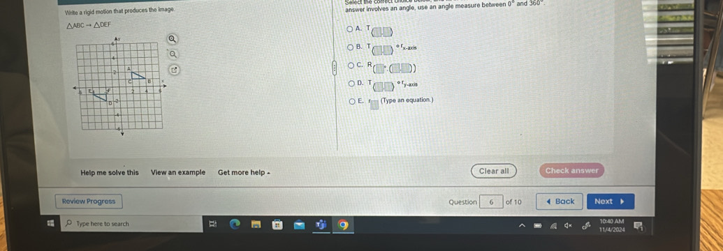 Write a rigid motion that produces the image answer involves an angle, use an angle measure between 0° and 360°.
△ ABCto △ DE
A. (□ □ )
B. T (□ ,□ )^circ f_xto 200
C. R (□°.□ .□ )
D. T (□ ,□ end(pmatrix)^(circ 1)y-axisy^(-axis)
E. f_□  (Type an equation.)
Help me solve this View an example Get more help - Clear all Check answer
Review Progress Question of 10 4 Back Next D
Type here to search 11/4/202