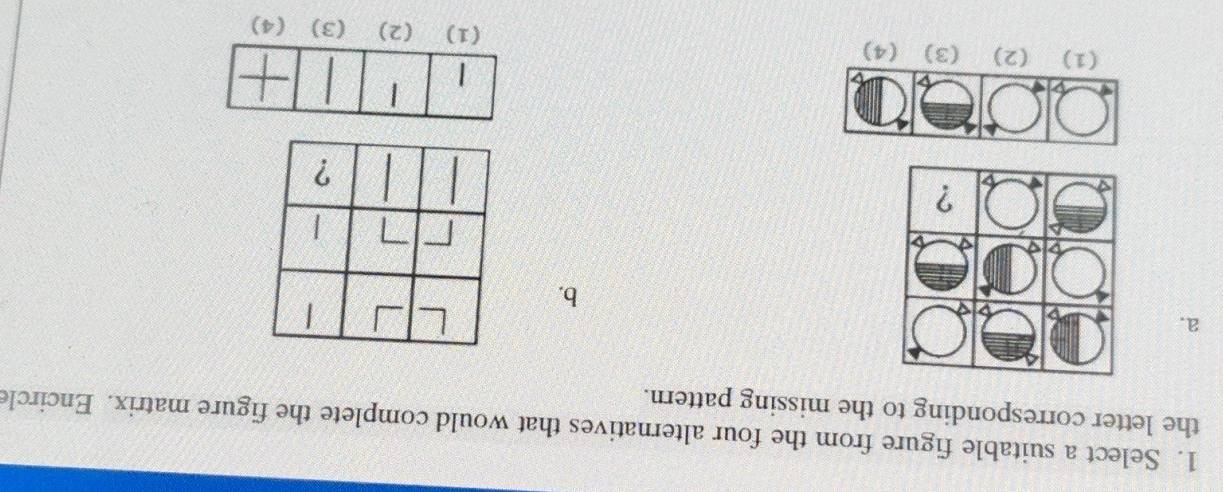 Select a suitable figure from the four alternatives that would complete the figure matrix. Encircle 
the letter corresponding to the missing pattern. 
a. 
b. 
| 
7 | 
? 
(1) (2) (3) (4) (3) (4)